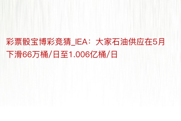 彩票骰宝博彩竞猜_IEA：大家石油供应在5月下滑66万桶/日至1.006亿桶/日