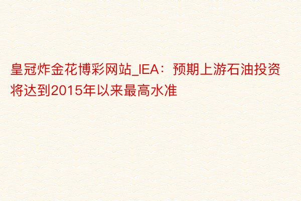 皇冠炸金花博彩网站_IEA：预期上游石油投资将达到2015年以来最高水准